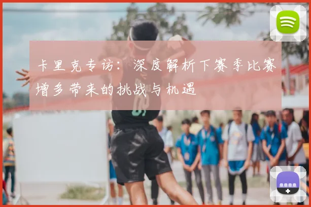 卡里克专访：深度解析下赛季比赛增多带来的挑战与机遇