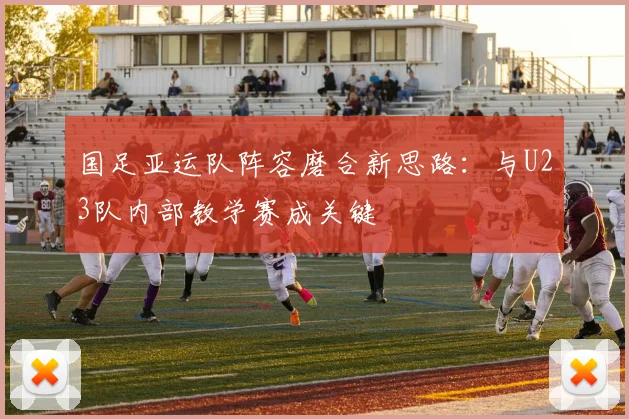 国足亚运队阵容磨合新思路：与U23队内部教学赛成关键