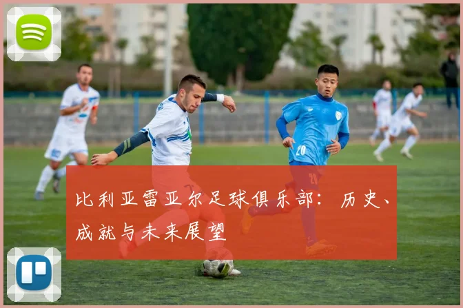 比利亚雷亚尔足球俱乐部:历史、成就与未来展望