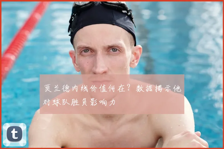 莫兰德内线价值何在?数据揭示他对球队胜负影响力