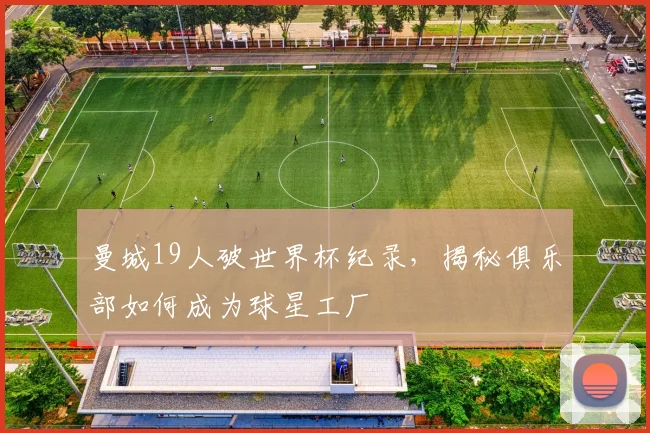 曼城19人破世界杯纪录,揭秘俱乐部如何成为球星工厂