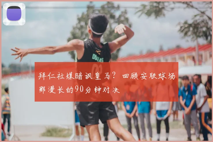 拜仁社媒暗讽皇马?回顾安联球场那漫长的90分钟对决