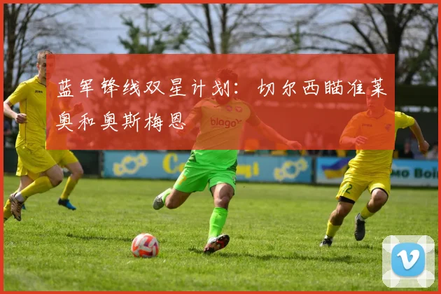 蓝军锋线双星计划:切尔西瞄准莱奥和奥斯梅恩