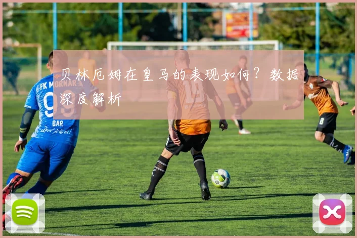 贝林厄姆在皇马的表现如何？数据深度解析