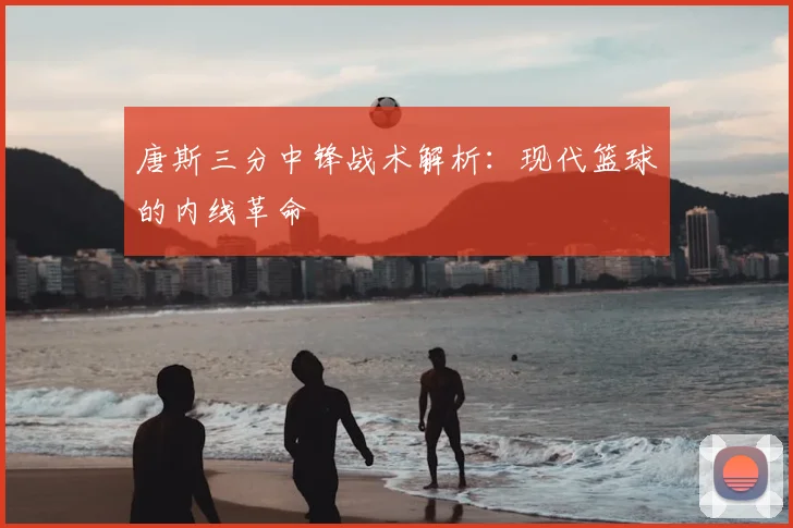 唐斯三分中锋战术解析:现代篮球的内线革命