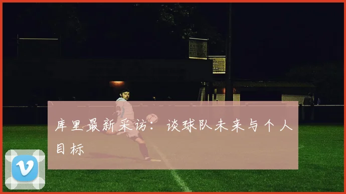 库里最新采访:谈球队未来与个人目标