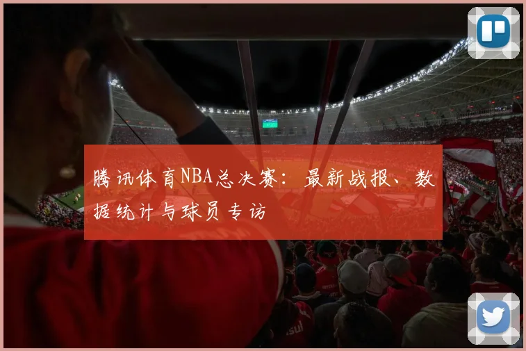 腾讯体育NBA总决赛:最新战报、数据统计与球员专访