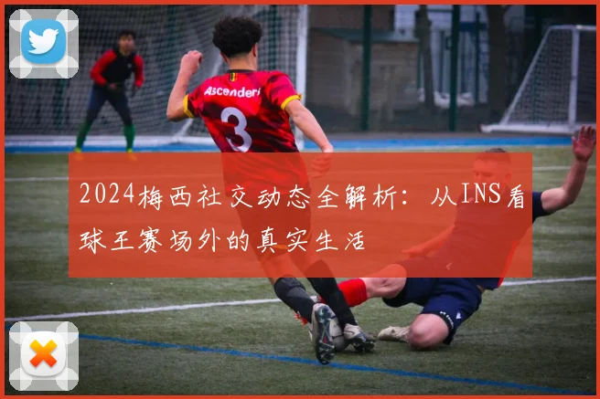 2024梅西社交动态全解析：从INS看球王赛场外的真实生活