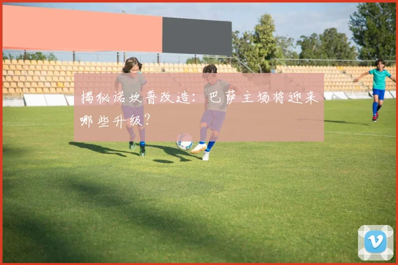 揭秘诺坎普改造：巴萨主场将迎来哪些升级？