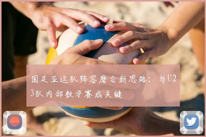 国足亚运队阵容磨合新思路:与U23队内部教学赛成关键