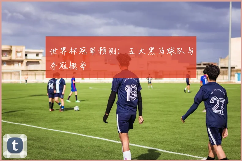 世界杯冠军预测：五大黑马球队与夺冠概率