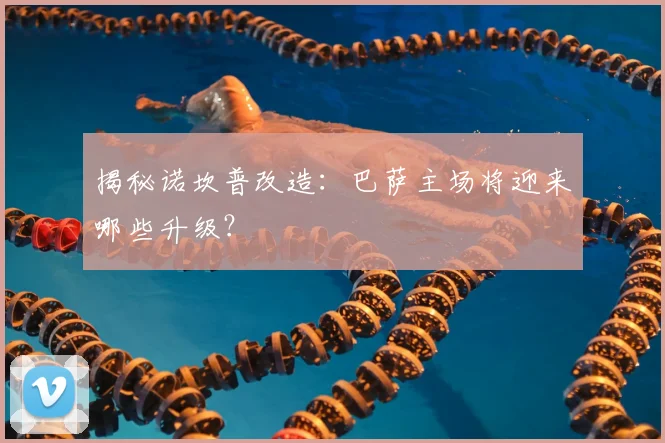 揭秘诺坎普改造：巴萨主场将迎来哪些升级？