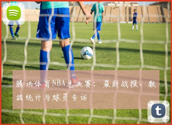 腾讯体育NBA总决赛:最新战报、数据统计与球员专访