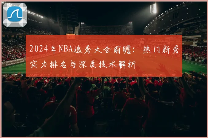 2024年NBA选秀大会前瞻：热门新秀实力排名与深度技术解析